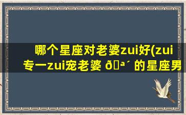 哪个星座对老婆zui
好(zui
专一zui
宠老婆 🪴 的星座男)